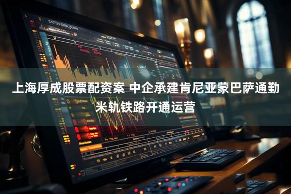 上海厚成股票配资案 中企承建肯尼亚蒙巴萨通勤米轨铁路开通运营