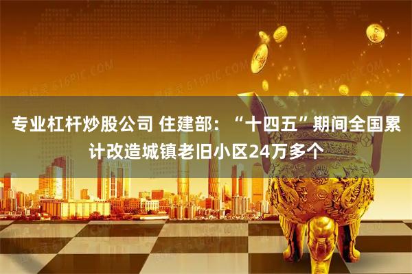 专业杠杆炒股公司 住建部：“十四五”期间全国累计改造城镇老旧小区24万多个