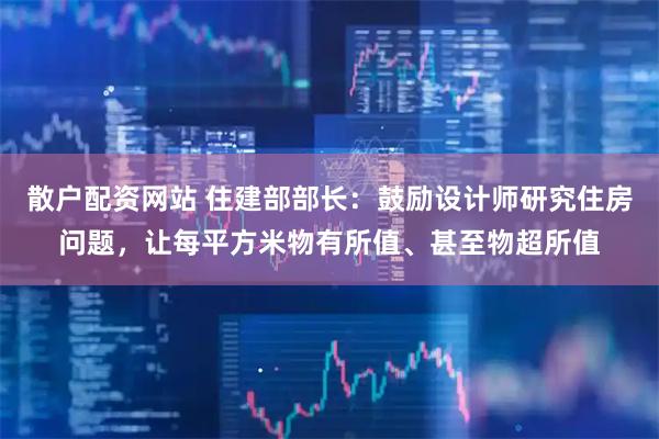 散户配资网站 住建部部长：鼓励设计师研究住房问题，让每平方米物有所值、甚至物超所值