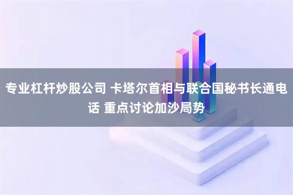 专业杠杆炒股公司 卡塔尔首相与联合国秘书长通电话 重点讨论加沙局势