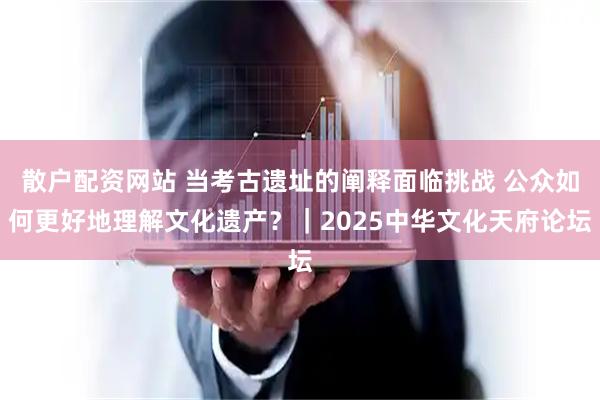 散户配资网站 当考古遗址的阐释面临挑战 公众如何更好地理解文化遗产？｜2025中华文化天府论坛