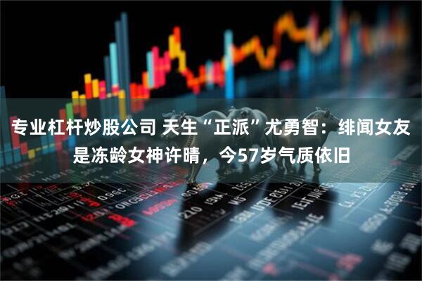 专业杠杆炒股公司 天生“正派”尤勇智：绯闻女友是冻龄女神许晴，今57岁气质依旧