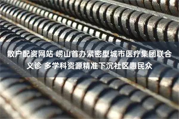 散户配资网站 崂山首办紧密型城市医疗集团联合义诊 多学科资源精准下沉社区惠民众