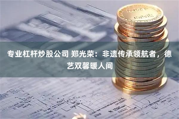 专业杠杆炒股公司 郑光荣：非遗传承领航者，德艺双馨暖人间