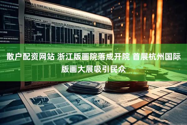 散户配资网站 浙江版画院落成开院 首展杭州国际版画大展吸引民众