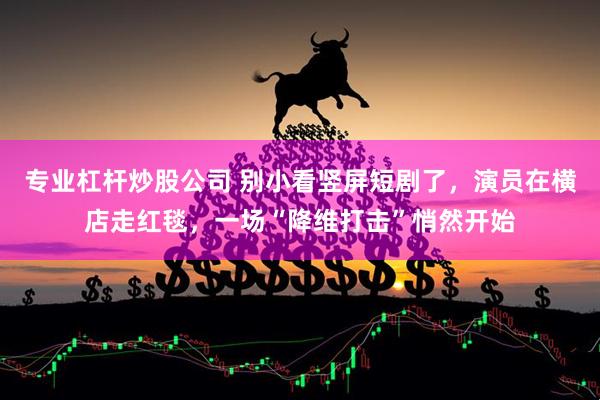 专业杠杆炒股公司 别小看竖屏短剧了，演员在横店走红毯，一场“降维打击”悄然开始