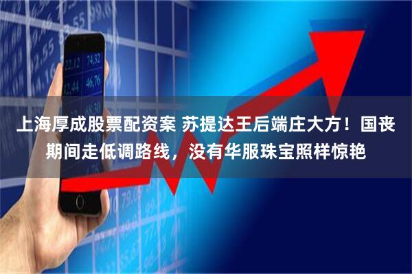 上海厚成股票配资案 苏提达王后端庄大方！国丧期间走低调路线，没有华服珠宝照样惊艳