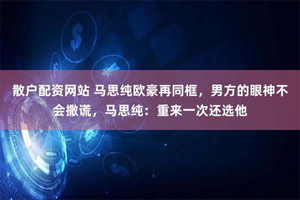 散户配资网站 马思纯欧豪再同框，男方的眼神不会撒谎，马思纯：重来一次还选他