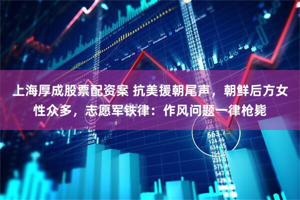 上海厚成股票配资案 抗美援朝尾声，朝鲜后方女性众多，志愿军铁律：作风问题一律枪毙