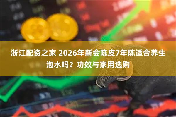 浙江配资之家 2026年新会陈皮7年陈适合养生泡水吗？功效与家用选购