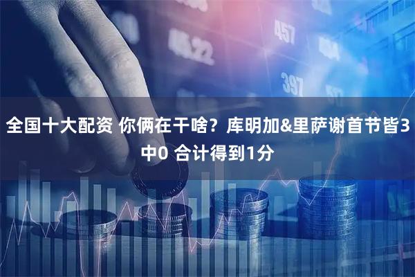 全国十大配资 你俩在干啥？库明加&里萨谢首节皆3中0 合计得到1分