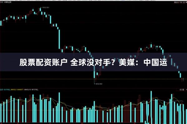 股票配资账户 全球没对手？美媒：中国运