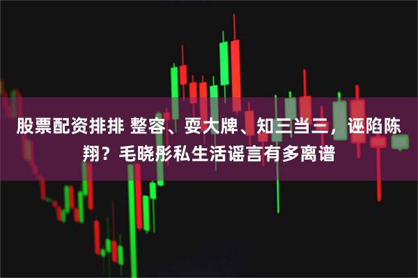 股票配资排排 整容、耍大牌、知三当三，诬陷陈翔？毛晓彤私生活谣言有多离谱