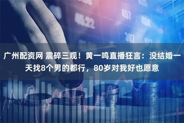 广州配资网 震碎三观！黄一鸣直播狂言：没结婚一天找8个男的都行，80岁对我好也愿意