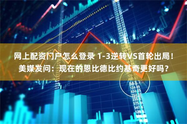 网上配资门户怎么登录 1-3逆转VS首轮出局！美媒发问：现在的恩比德比约基奇更好吗？