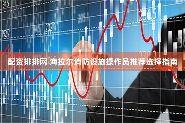 配资排排网 海拉尔消防设施操作员推荐选择指南