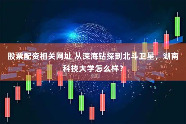 股票配资相关网址 从深海钻探到北斗卫星，湖南科技大学怎么样？