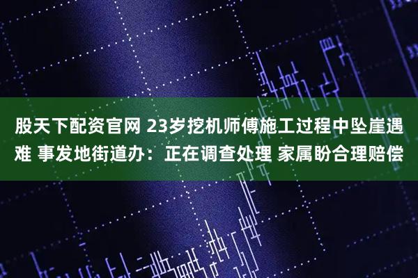 股天下配资官网 23岁挖机师傅施工过程中坠崖遇难 事发地街道办：正在调查处理 家属盼合理赔偿