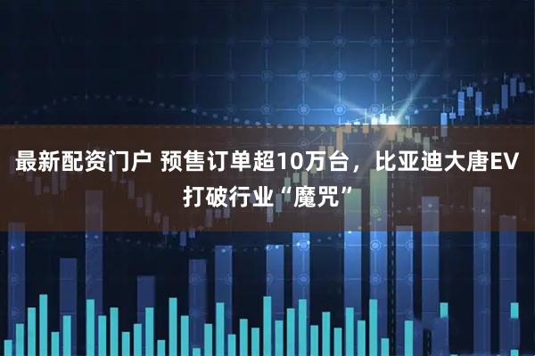 最新配资门户 预售订单超10万台，比亚迪大唐EV打破行业“魔咒”
