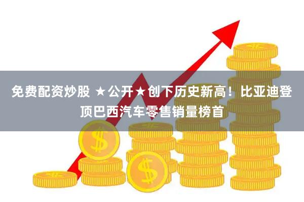 免费配资炒股 ★公开★创下历史新高！比亚迪登顶巴西汽车零售销量榜首