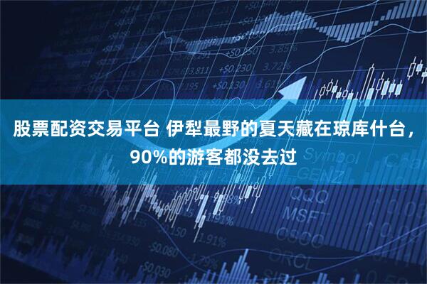 股票配资交易平台 伊犁最野的夏天藏在琼库什台，90%的游客都没去过