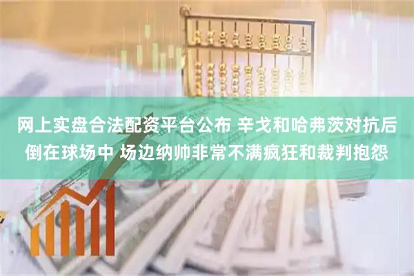 网上实盘合法配资平台公布 辛戈和哈弗茨对抗后倒在球场中 场边纳帅非常不满疯狂和裁判抱怨