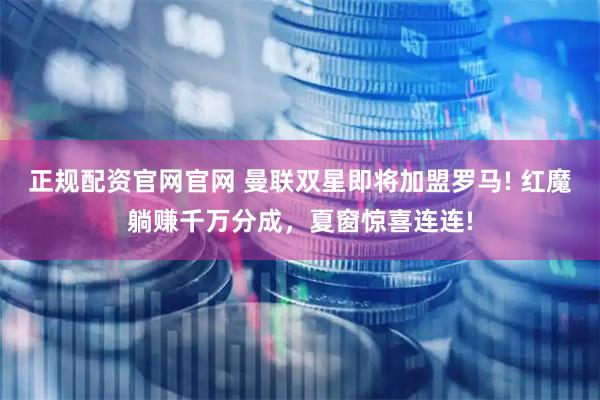 正规配资官网官网 曼联双星即将加盟罗马! 红魔躺赚千万分成，夏窗惊喜连连!