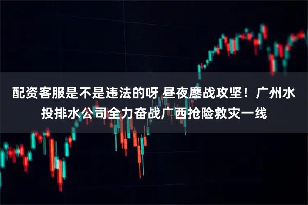 配资客服是不是违法的呀 昼夜鏖战攻坚！广州水投排水公司全力奋战广西抢险救灾一线